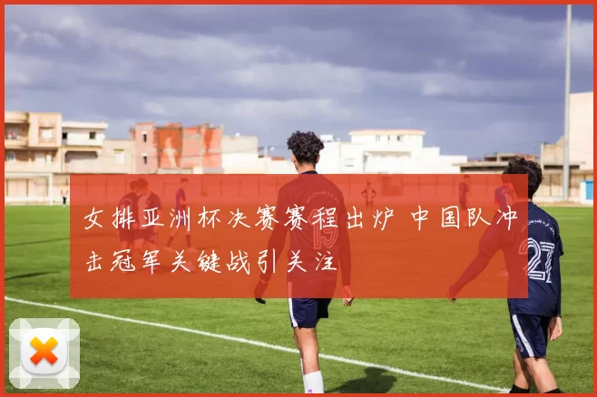 女排亚洲杯决赛赛程出炉 中国队冲击冠军关键战引关注