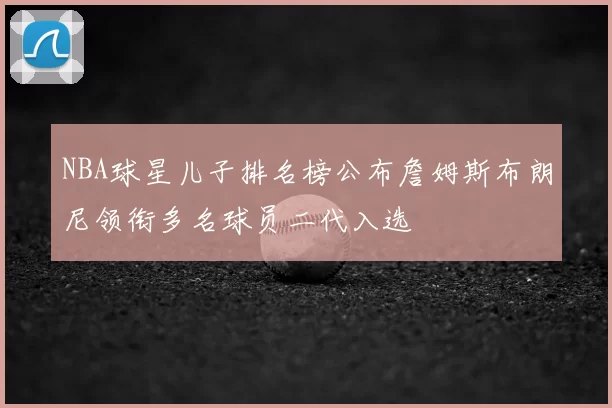 NBA球星儿子排名榜公布詹姆斯布朗尼领衔多名球员二代入选