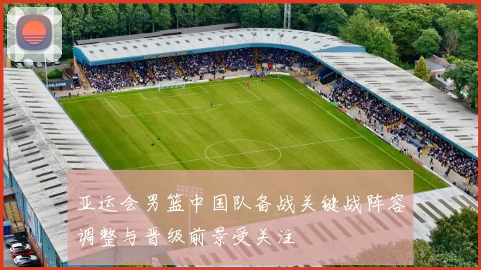 亚运会男篮中国队备战关键战阵容调整与晋级前景受关注