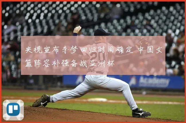 央视宣布李梦回归时间确定 中国女篮阵容补强备战亚洲杯