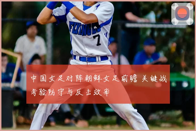 中国女足对阵朝鲜女足前瞻 关键战考验防守与反击效率