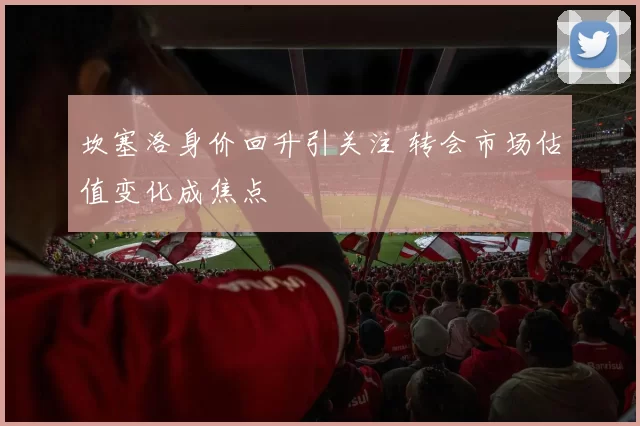 坎塞洛身价回升引关注 转会市场估值变化成焦点