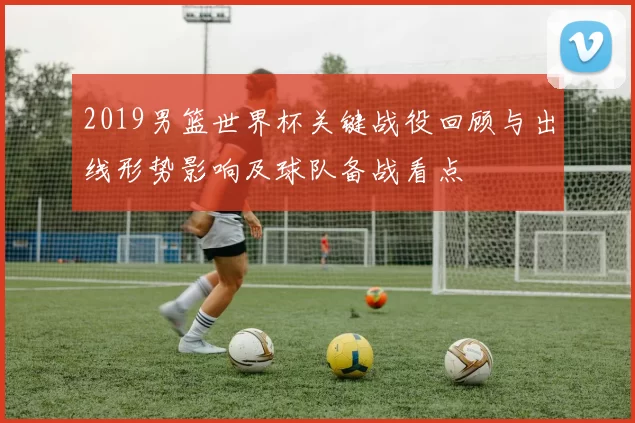 2019男篮世界杯关键战役回顾与出线形势影响及球队备战看点