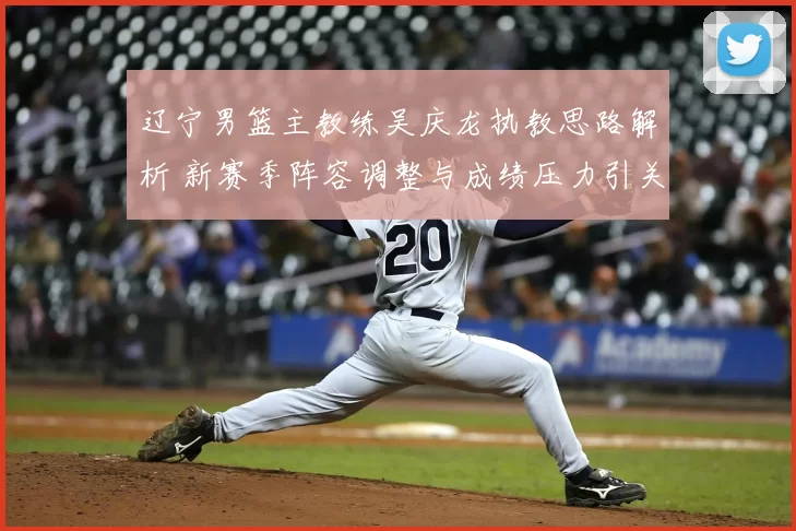 辽宁男篮主教练吴庆龙执教思路解析 新赛季阵容调整与成绩压力引关注