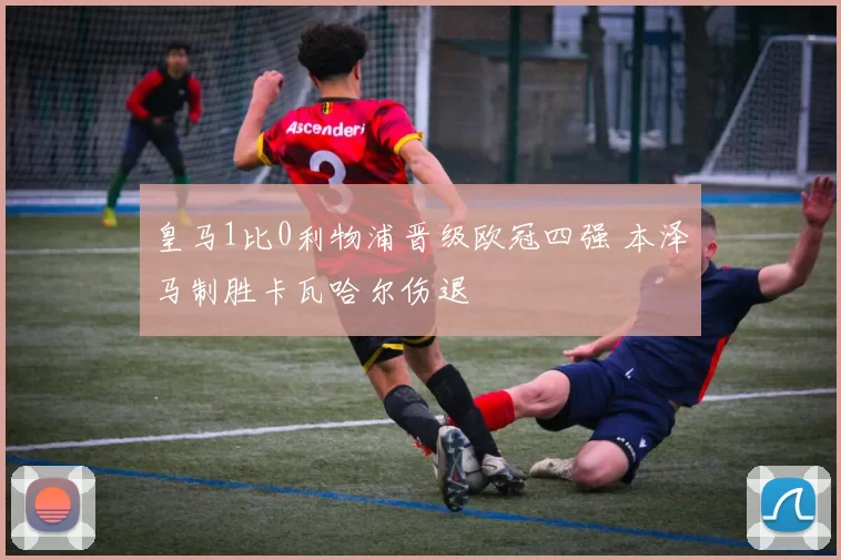 皇马1比0利物浦晋级欧冠四强 本泽马制胜卡瓦哈尔伤退