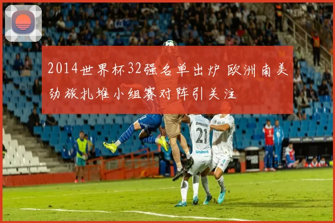 2014世界杯32强名单出炉 欧洲南美劲旅扎堆小组赛对阵引关注