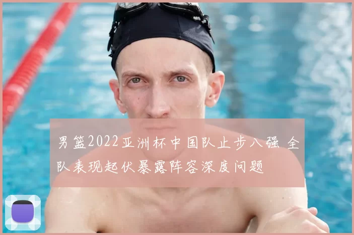 男篮2022亚洲杯中国队止步八强 全队表现起伏暴露阵容深度问题