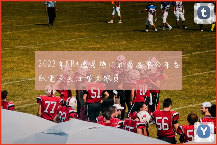 2022年NBA选秀热门新秀名单公布各队重点关注潜力球员