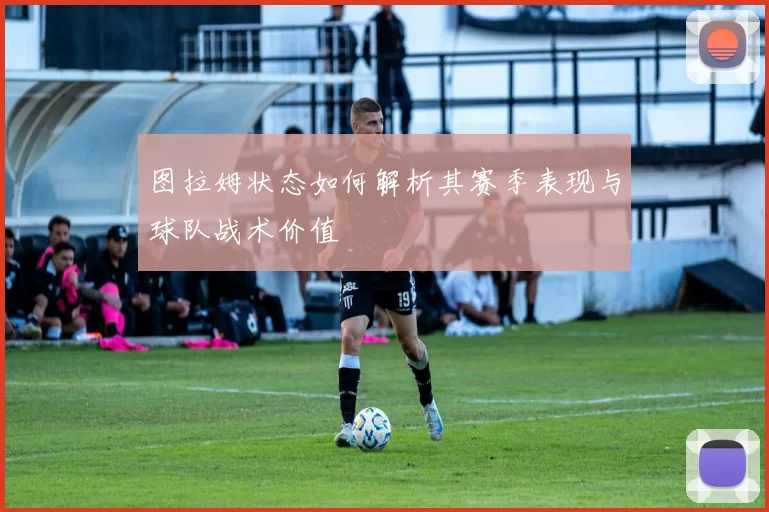 图拉姆状态如何解析其赛季表现与球队战术价值