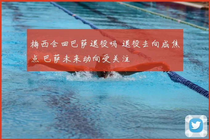 梅西会回巴萨退役吗 退役去向成焦点 巴萨未来动向受关注