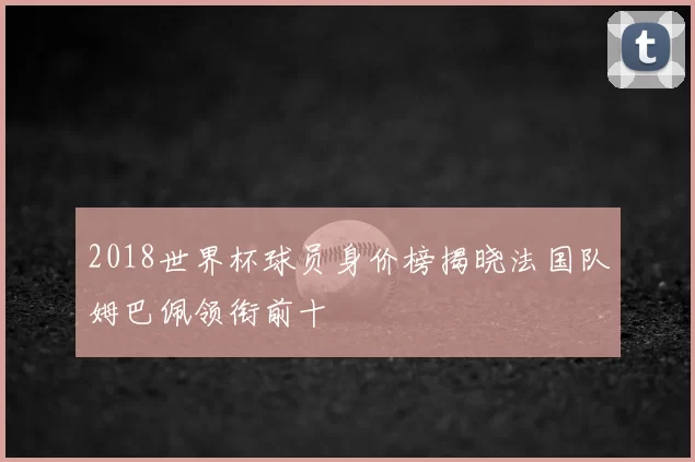 2018世界杯球员身价榜揭晓法国队姆巴佩领衔前十