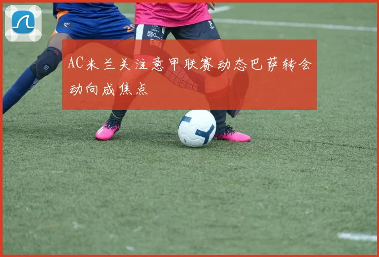 AC米兰关注意甲联赛动态巴萨转会动向成焦点