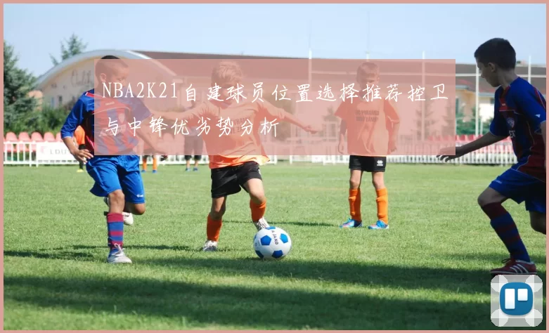 NBA2K21自建球员位置选择推荐控卫与中锋优劣势分析