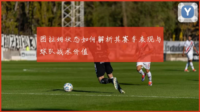 图拉姆状态如何解析其赛季表现与球队战术价值