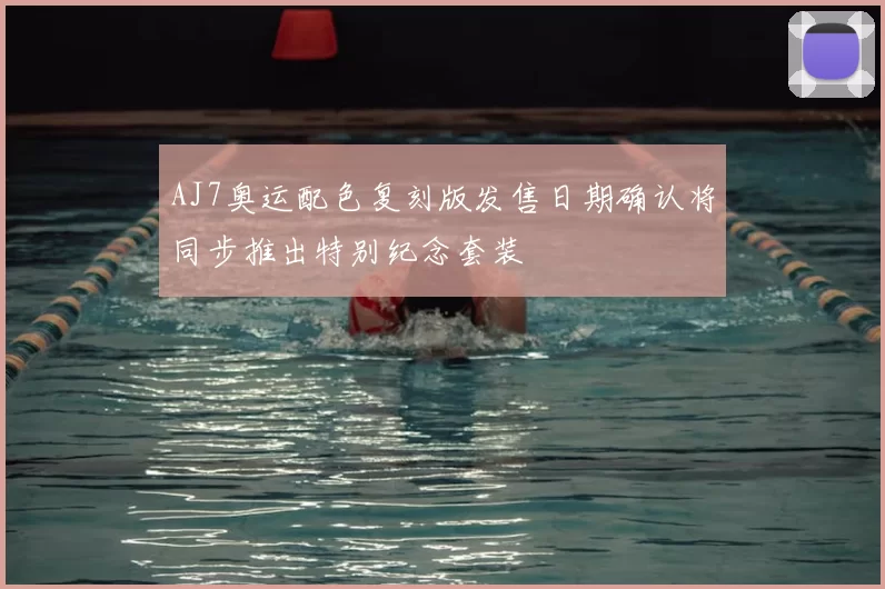 AJ7奥运配色复刻版发售日期确认将同步推出特别纪念套装