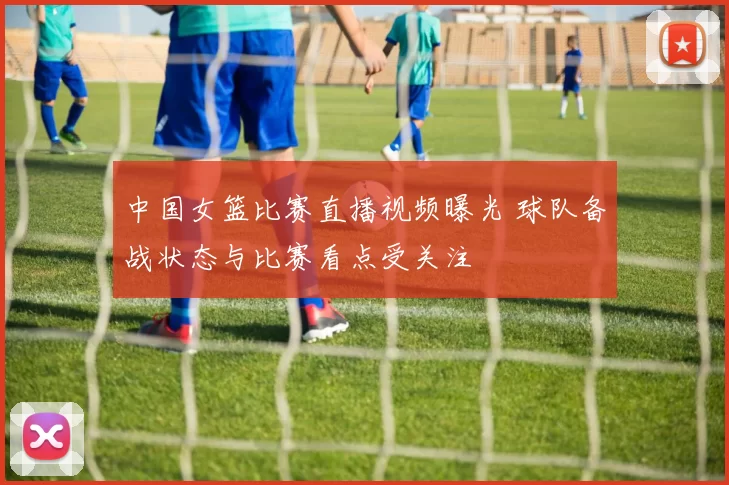 中国女篮比赛直播视频曝光 球队备战状态与比赛看点受关注