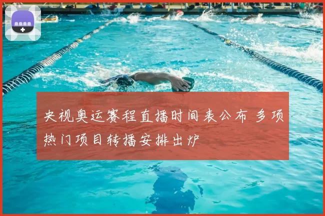 央视奥运赛程直播时间表公布 多项热门项目转播安排出炉