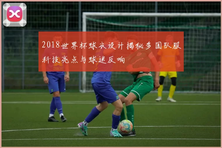 2018世界杯球衣设计揭秘多国队服科技亮点与球迷反响