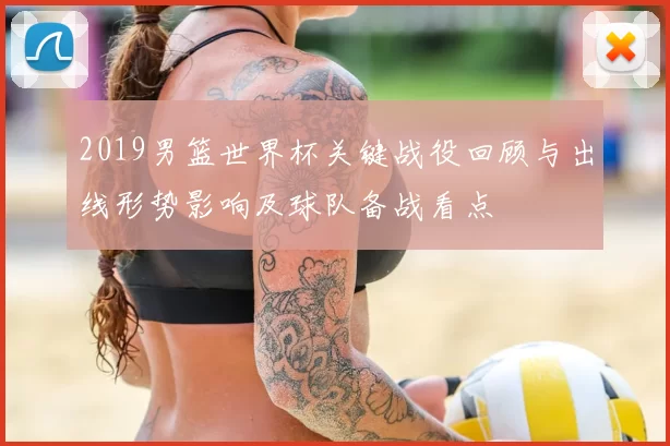2019男篮世界杯关键战役回顾与出线形势影响及球队备战看点