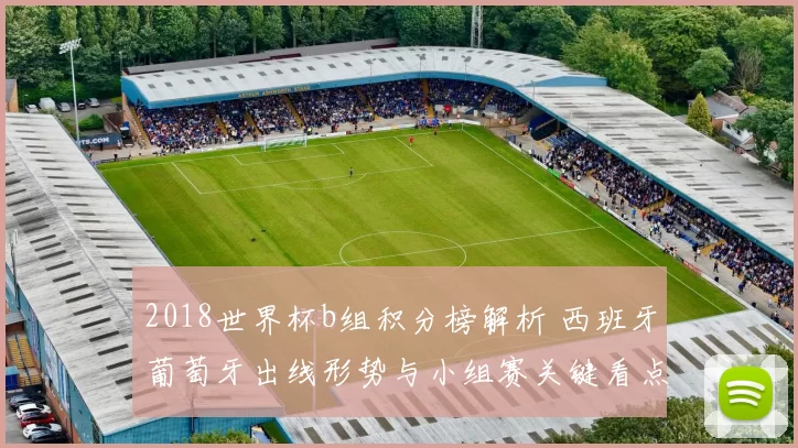 2018世界杯b组积分榜解析 西班牙葡萄牙出线形势与小组赛关键看点