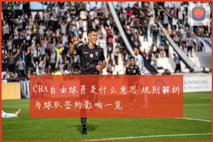 CBA自由球员是什么意思 规则解析与球队签约影响一览