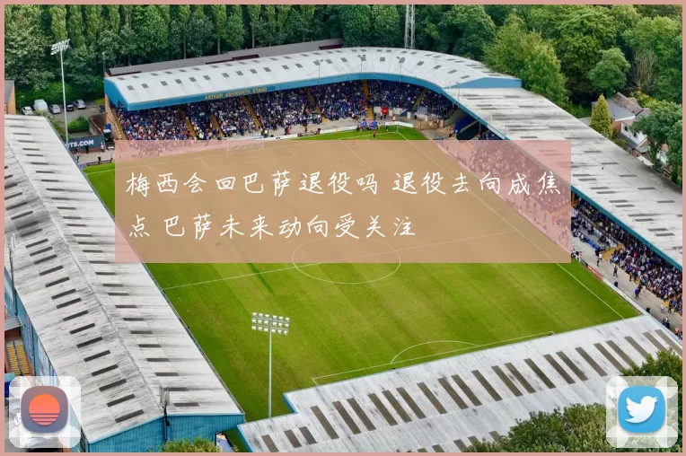 梅西会回巴萨退役吗 退役去向成焦点 巴萨未来动向受关注