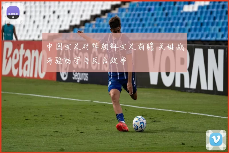 中国女足对阵朝鲜女足前瞻 关键战考验防守与反击效率