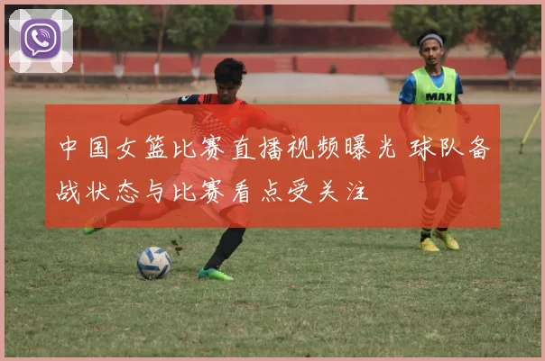 中国女篮比赛直播视频曝光 球队备战状态与比赛看点受关注