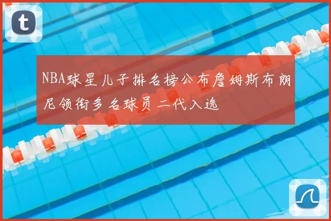 NBA球星儿子排名榜公布詹姆斯布朗尼领衔多名球员二代入选
