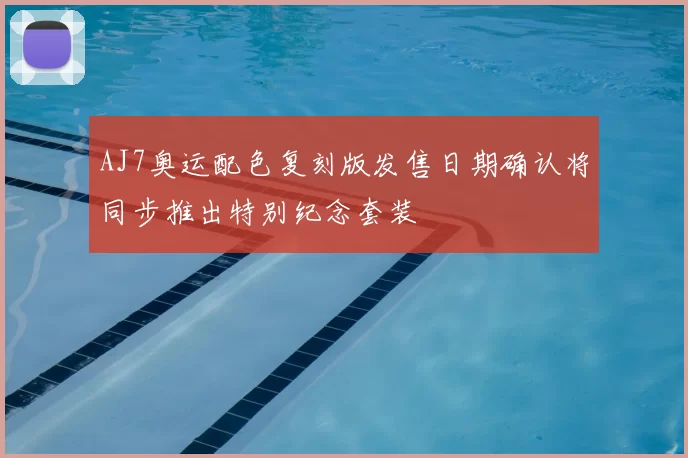 AJ7奥运配色复刻版发售日期确认将同步推出特别纪念套装