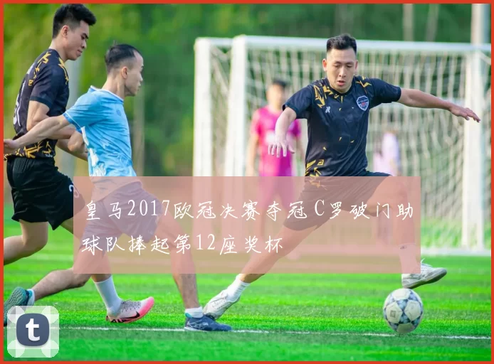 皇马2017欧冠决赛夺冠 C罗破门助球队捧起第12座奖杯