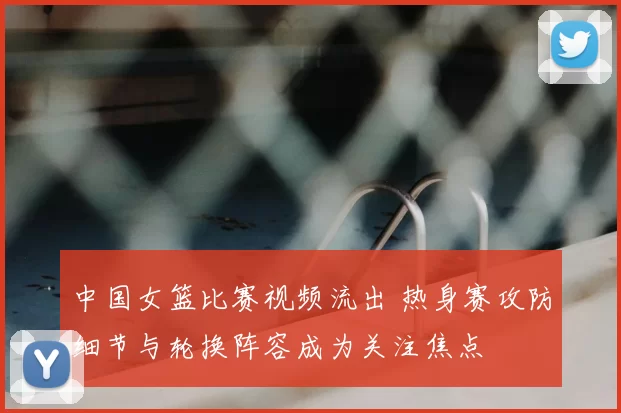 中国女篮比赛视频流出 热身赛攻防细节与轮换阵容成为关注焦点