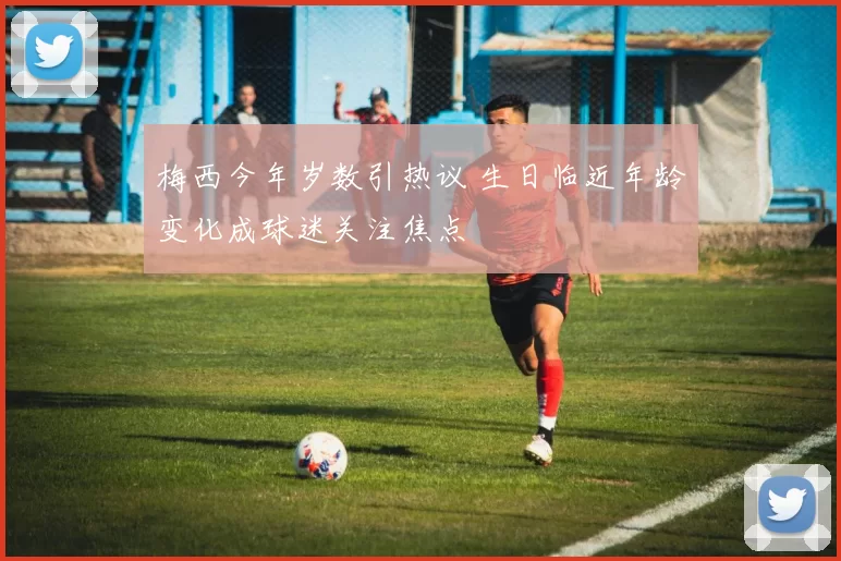 梅西今年岁数引热议 生日临近年龄变化成球迷关注焦点
