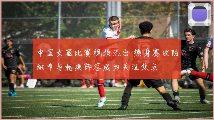 中国女篮比赛视频流出 热身赛攻防细节与轮换阵容成为关注焦点