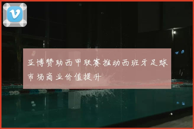 亚博赞助西甲联赛推动西班牙足球市场商业价值提升