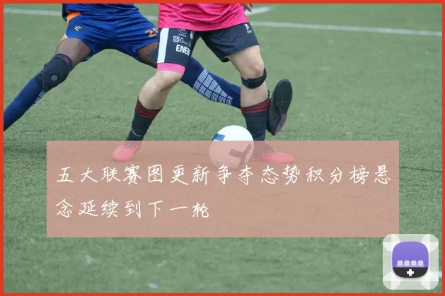 五大联赛图更新争夺态势积分榜悬念延续到下一轮