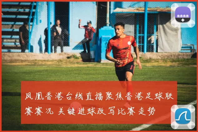 凤凰香港台线直播聚焦香港足球联赛赛况 关键进球改写比赛走势