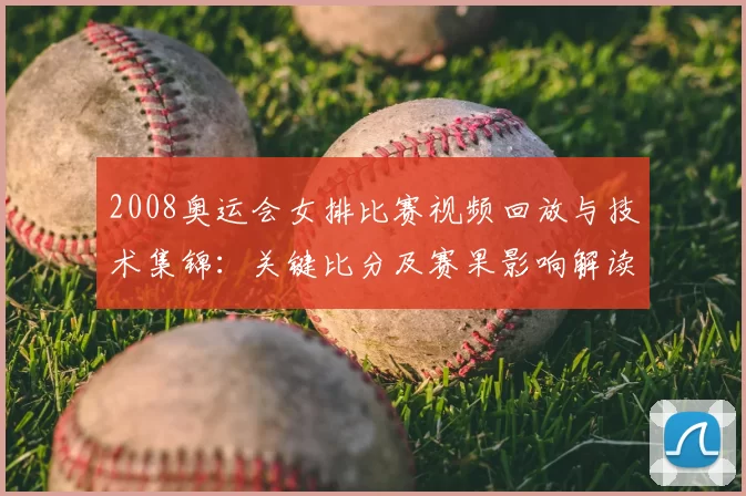 2008奥运会女排比赛视频回放与技术集锦：关键比分及赛果影响解读