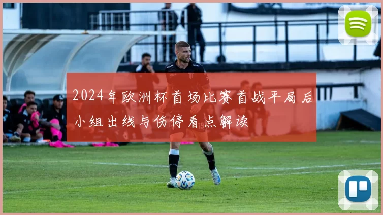 2024年欧洲杯首场比赛首战平局后小组出线与伤停看点解读