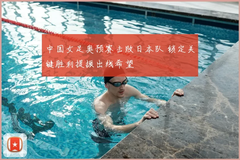 中国女足奥预赛击败日本队 锁定关键胜利提振出线希望