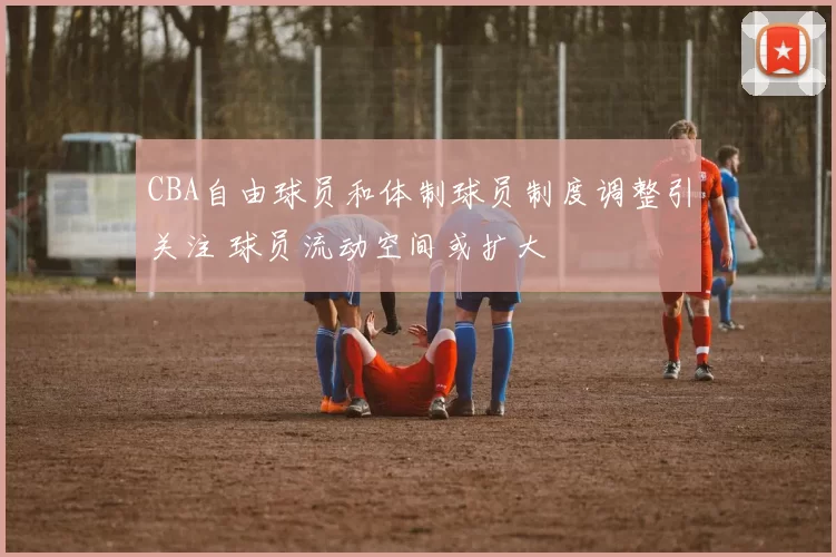 CBA自由球员和体制球员制度调整引关注 球员流动空间或扩大