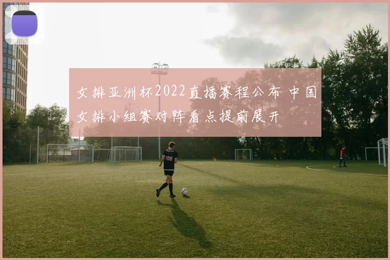 女排亚洲杯2022直播赛程公布 中国女排小组赛对阵看点提前展开