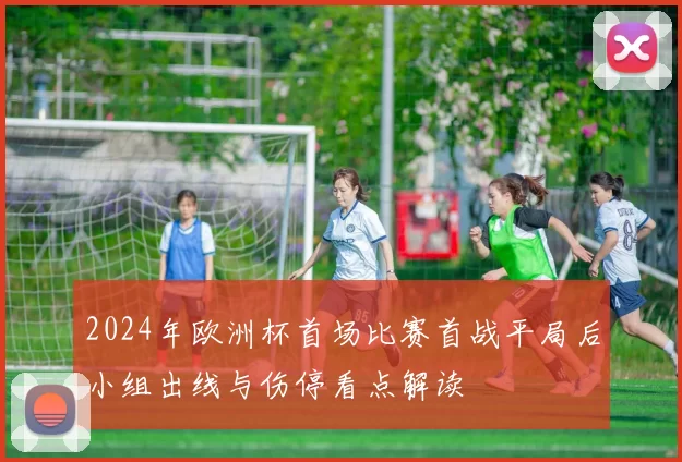 2024年欧洲杯首场比赛首战平局后小组出线与伤停看点解读