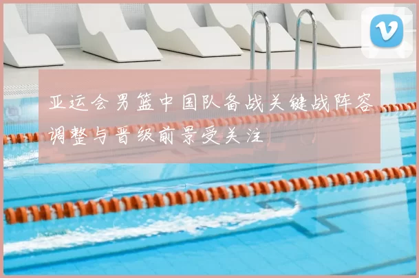 亚运会男篮中国队备战关键战阵容调整与晋级前景受关注