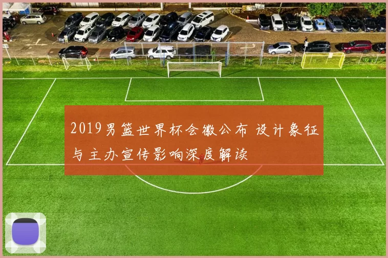 2019男篮世界杯会徽公布 设计象征与主办宣传影响深度解读