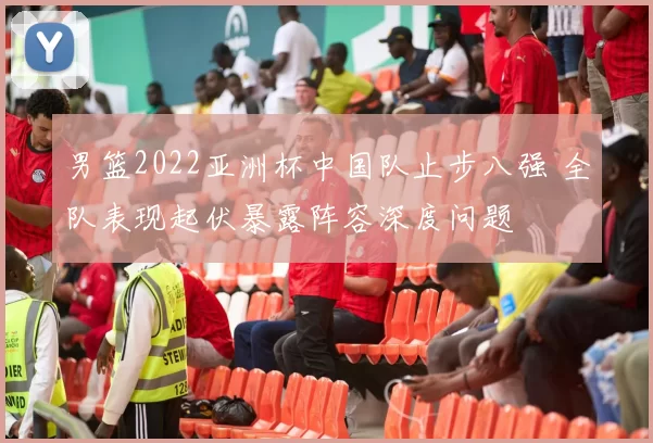 男篮2022亚洲杯中国队止步八强 全队表现起伏暴露阵容深度问题