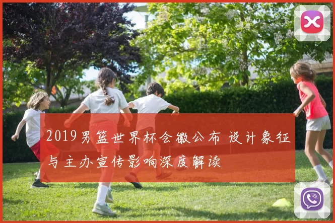 2019男篮世界杯会徽公布 设计象征与主办宣传影响深度解读