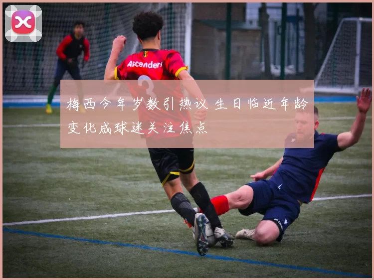 梅西今年岁数引热议 生日临近年龄变化成球迷关注焦点