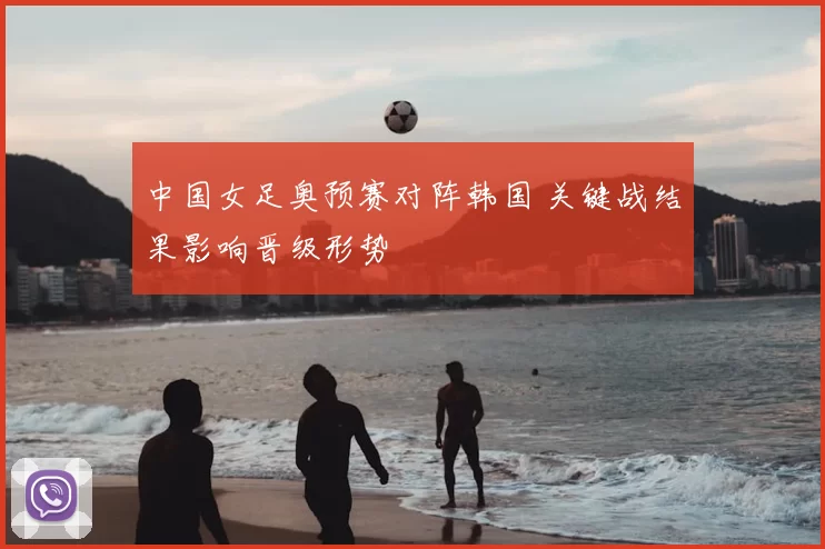 中国女足奥预赛对阵韩国 关键战结果影响晋级形势