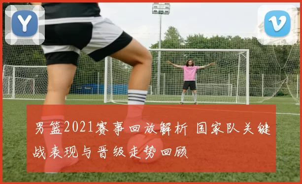 男篮2021赛事回放解析 国家队关键战表现与晋级走势回顾